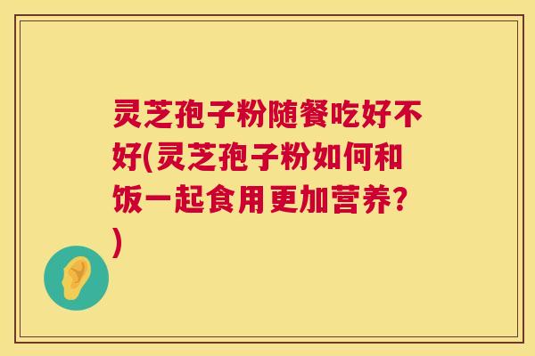 灵芝孢子粉随餐吃好不好(灵芝孢子粉如何和饭一起食用更加营养？)