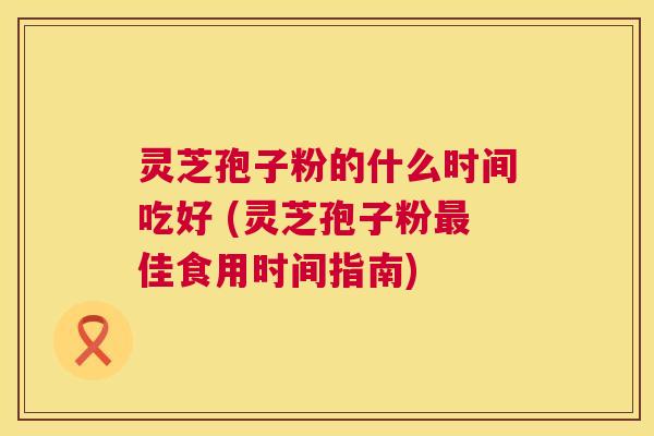 灵芝孢子粉的什么时间吃好 (灵芝孢子粉佳食用时间指南)