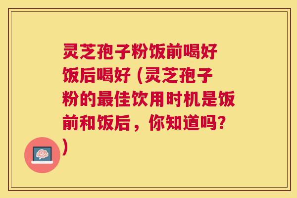 灵芝孢子粉饭前喝好 饭后喝好 (灵芝孢子粉的佳饮用时机是饭前和饭后,你知道吗?) 灵芝孢子粉饭前喝好 饭后喝好 (灵芝孢子粉的佳饮用时机是饭前和饭后,你知道吗?)