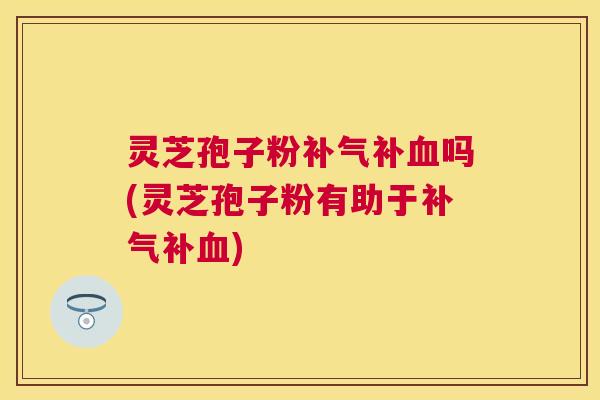 灵芝孢子粉补吗(灵芝孢子粉有助于补)