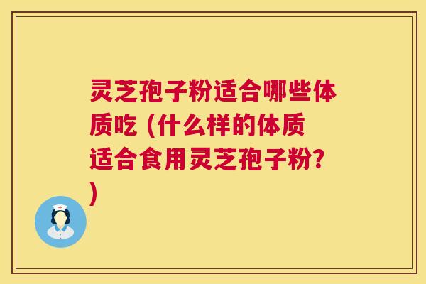 灵芝孢子粉适合哪些体质吃 (什么样的体质适合食用灵芝孢子粉？)