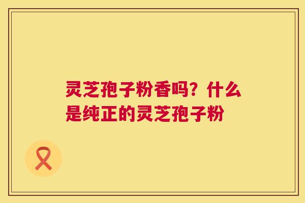 灵芝孢子粉香吗?什么是纯正的灵芝孢子粉 灵芝孢子粉香吗?什么是纯正的灵芝孢子粉