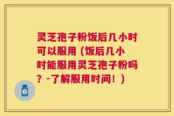 灵芝孢子粉饭后几小时可以服用 (饭后几小时能服用灵芝孢子粉吗？-了解服用时间！)