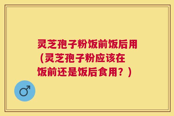 灵芝孢子粉饭前饭后用 (灵芝孢子粉应该在饭前还是饭后食用?) 灵芝孢子粉饭前饭后用 (灵芝孢子粉应该在饭前还是饭后食用?)