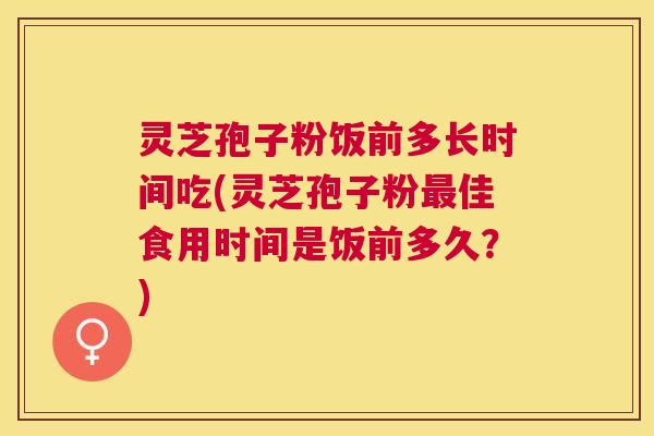 灵芝孢子粉饭前多长时间吃(灵芝孢子粉佳食用时间是饭前多久？)