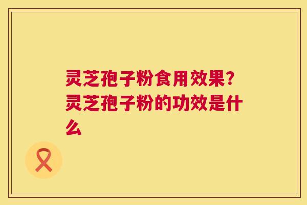 灵芝孢子粉食用效果？灵芝孢子粉的功效是什么