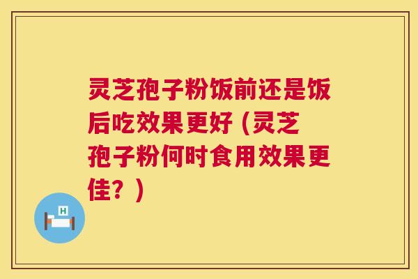 灵芝孢子粉饭前还是饭后吃效果更好 (灵芝孢子粉何时食用效果更佳?) 灵芝孢子粉饭前还是饭后吃效果更好 (灵芝孢子粉何时食用效果更佳?)