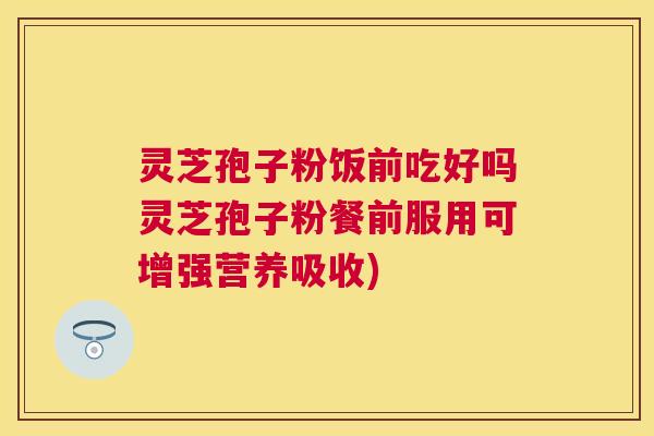 灵芝孢子粉饭前吃好吗灵芝孢子粉餐前服用可增强营养吸收)