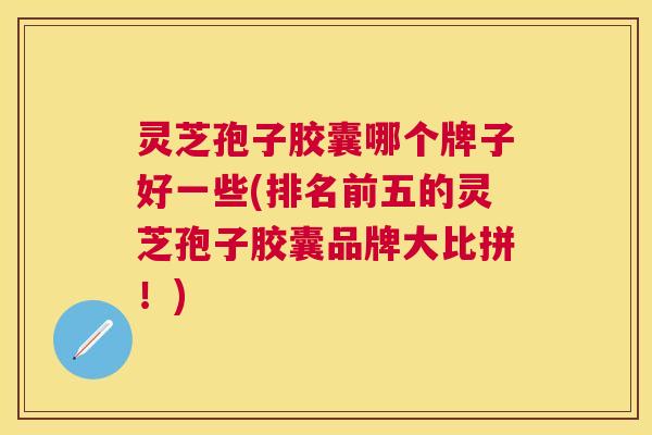 灵芝孢子胶囊哪个牌子好一些(排名前五的灵芝孢子胶囊品牌大比拼！)