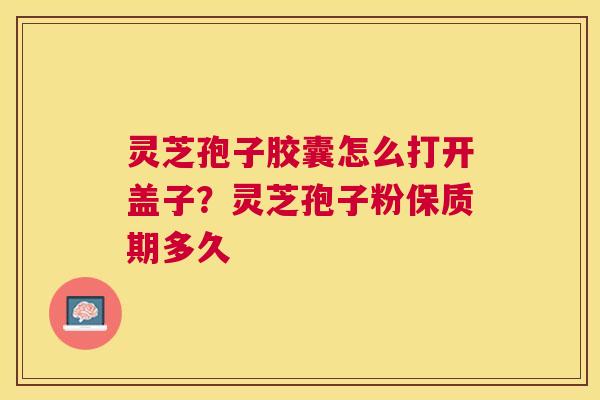 灵芝孢子胶囊怎么打开盖子?灵芝孢子粉保质期多久 灵芝孢子胶囊怎么打开盖子?灵芝孢子粉保质期多久