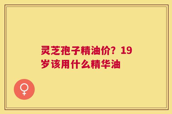 灵芝孢子精油价？19岁该用什么精华油