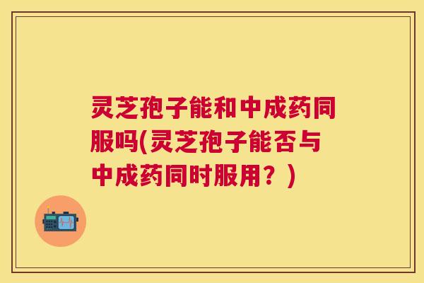 灵芝孢子能和中成药同服吗(灵芝孢子能否与中成药同时服用?) 灵芝孢子能和中成药同服吗(灵芝孢子能否与中成药同时服用?)