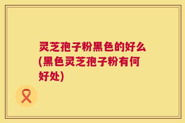 灵芝孢子粉黑色的好么(黑色灵芝孢子粉有何好处)