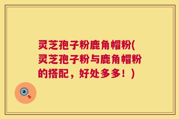 灵芝孢子粉鹿角帽粉(灵芝孢子粉与鹿角帽粉的搭配，好处多多！)