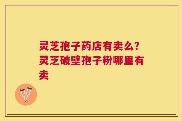 灵芝孢子药店有卖么?灵芝破壁孢子粉哪里有卖 灵芝孢子药店有卖么?灵芝破壁孢子粉哪里有卖