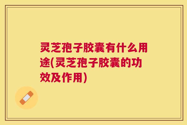 灵芝孢子胶囊有什么用途(灵芝孢子胶囊的功效及作用)
