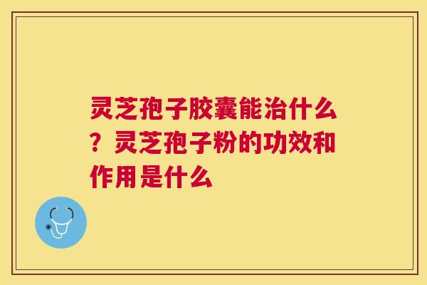 灵芝孢子胶囊能什么?灵芝孢子粉的功效和作用是什么 灵芝孢子胶囊能什么?灵芝孢子粉的功效和作用是什么