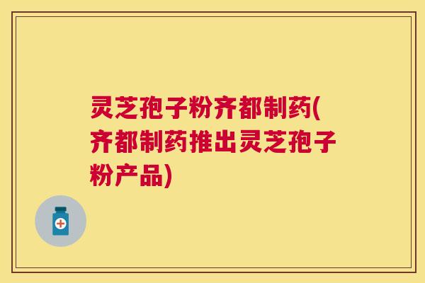 灵芝孢子粉齐都制药(齐都制药推出灵芝孢子粉产品) 灵芝孢子粉齐都制药(齐都制药推出灵芝孢子粉产品)