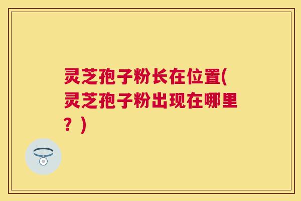 灵芝孢子粉长在位置(灵芝孢子粉出现在哪里?) 灵芝孢子粉长在位置(灵芝孢子粉出现在哪里?)