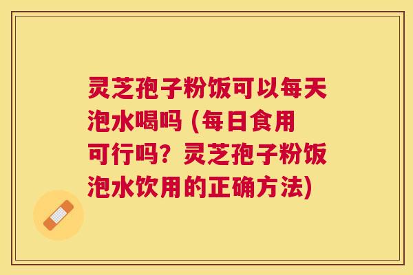 灵芝孢子粉饭可以每天泡水喝吗 (每日食用可行吗?灵芝孢子粉饭泡水饮用的正确方法) 灵芝孢子粉饭可以每天泡水喝吗 (每日食用可行吗?灵芝孢子粉饭泡水饮用的正确方法)