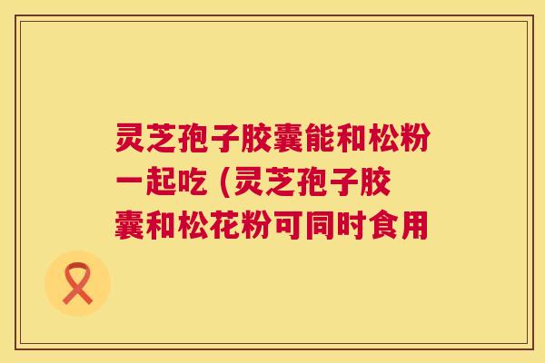 灵芝孢子胶囊能和松粉一起吃 (灵芝孢子胶囊和松花粉可同时食用 灵芝孢子胶囊能和松粉一起吃 (灵芝孢子胶囊和松花粉可同时食用