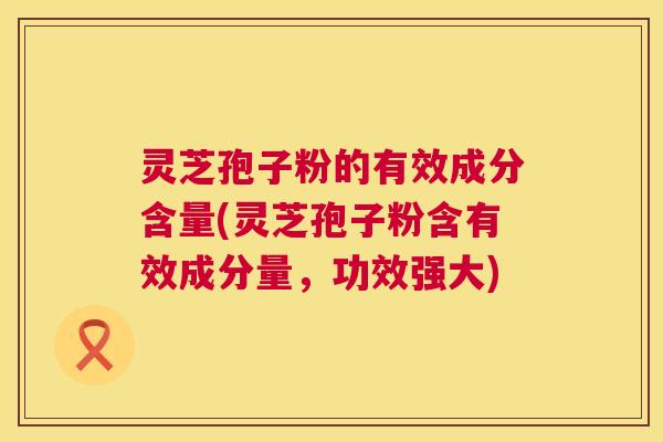 灵芝孢子粉的有效成分含量(灵芝孢子粉含有效成分量,功效强大) 灵芝孢子粉的有效成分含量(灵芝孢子粉含有效成分量,功效强大)