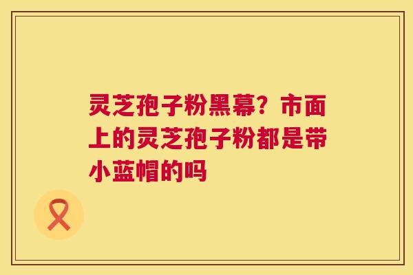 灵芝孢子粉黑幕?市面上的灵芝孢子粉都是带小蓝帽的吗 灵芝孢子粉黑幕?市面上的灵芝孢子粉都是带小蓝帽的吗