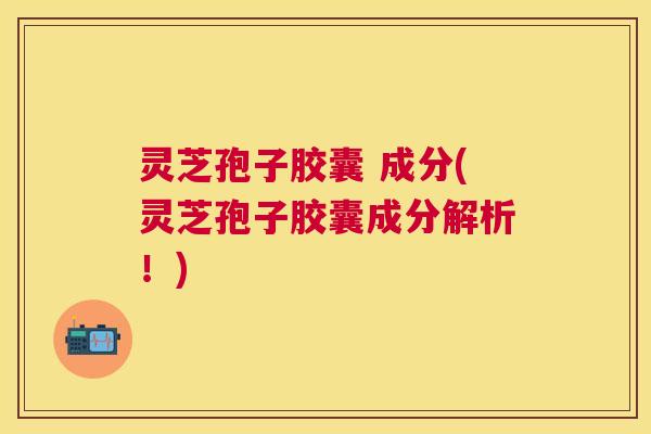 灵芝孢子胶囊 成分(灵芝孢子胶囊成分解析！)