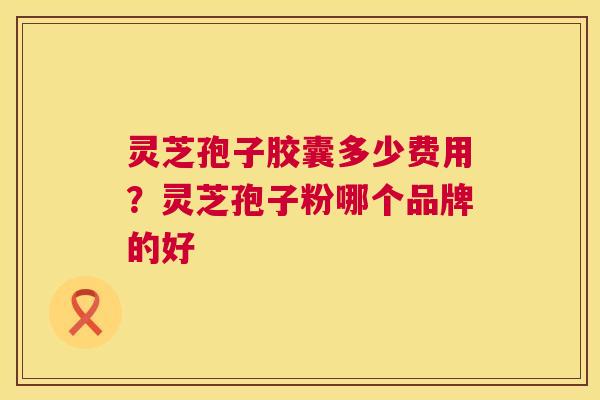 灵芝孢子胶囊多少费用？灵芝孢子粉哪个品牌的好
