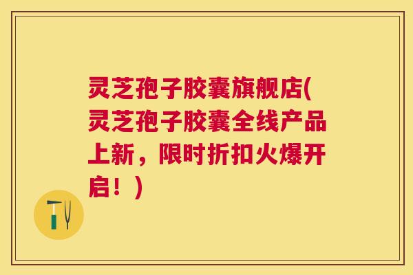 灵芝孢子胶囊旗舰店(灵芝孢子胶囊全线产品上新，限时折扣火爆开启！)