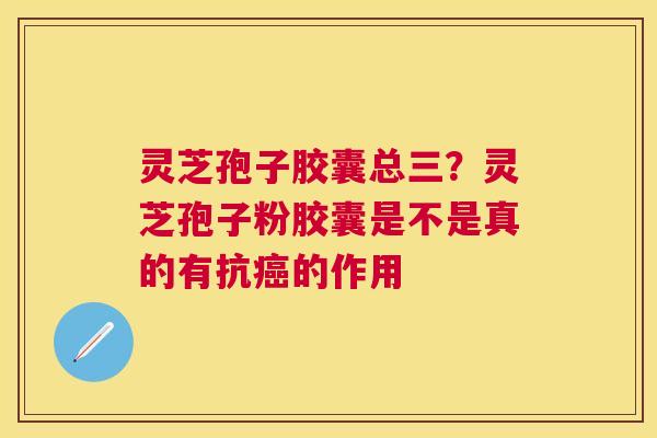 灵芝孢子胶囊总三?灵芝孢子粉胶囊是不是真的有抗的作用 灵芝孢子胶囊总三?灵芝孢子粉胶囊是不是真的有抗的作用
