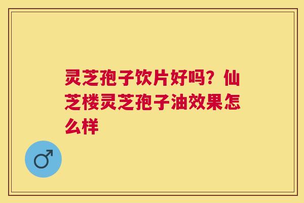 灵芝孢子饮片好吗?仙芝楼灵芝孢子油效果怎么样 灵芝孢子饮片好吗?仙芝楼灵芝孢子油效果怎么样