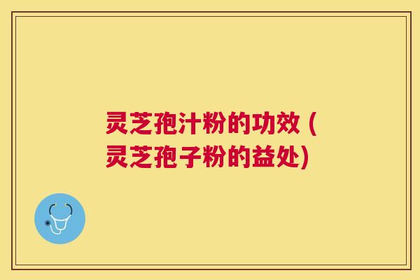 灵芝孢汁粉的功效 (灵芝孢子粉的益处)
