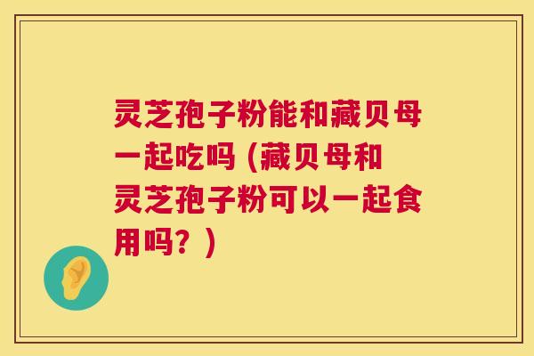 灵芝孢子粉能和藏贝母一起吃吗 (藏贝母和灵芝孢子粉可以一起食用吗?) 灵芝孢子粉能和藏贝母一起吃吗 (藏贝母和灵芝孢子粉可以一起食用吗?)