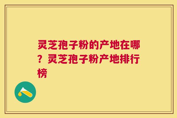 灵芝孢子粉的产地在哪？灵芝孢子粉产地排行榜