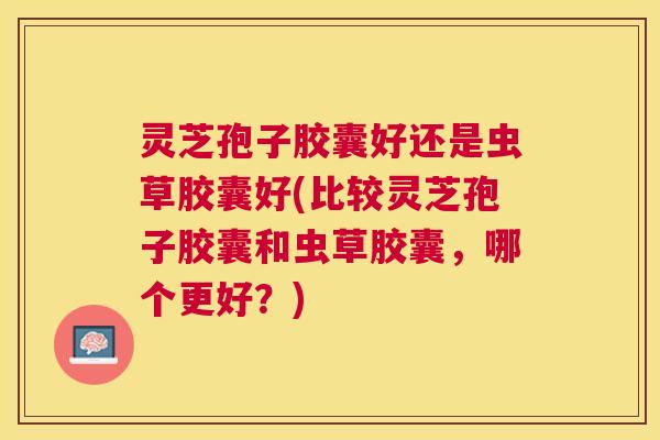 灵芝孢子胶囊好还是虫草胶囊好(比较灵芝孢子胶囊和虫草胶囊,哪个更好?) 灵芝孢子胶囊好还是虫草胶囊好(比较灵芝孢子胶囊和虫草胶囊,哪个更好?)