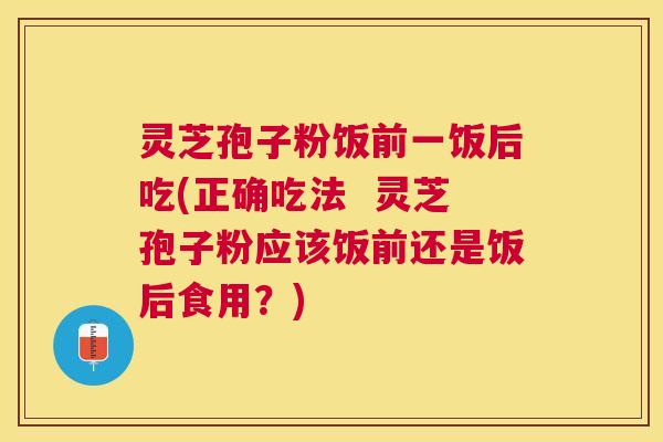 灵芝孢子粉饭前一饭后吃(正确吃法  灵芝孢子粉应该饭前还是饭后食用？)