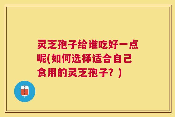 灵芝孢子给谁吃好一点呢(如何选择适合自己食用的灵芝孢子?) 灵芝孢子给谁吃好一点呢(如何选择适合自己食用的灵芝孢子?)