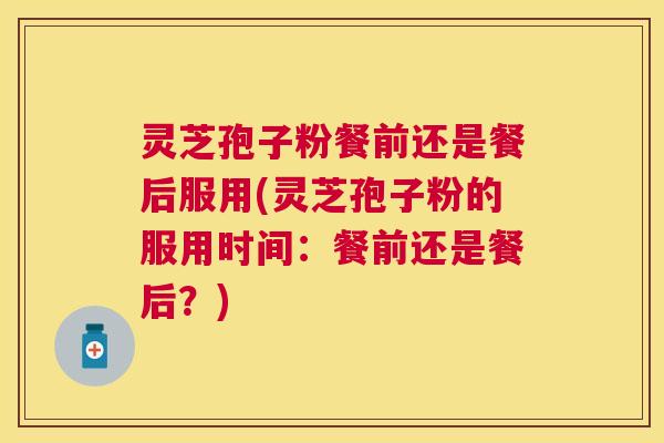 灵芝孢子粉餐前还是餐后服用(灵芝孢子粉的服用时间：餐前还是餐后？)