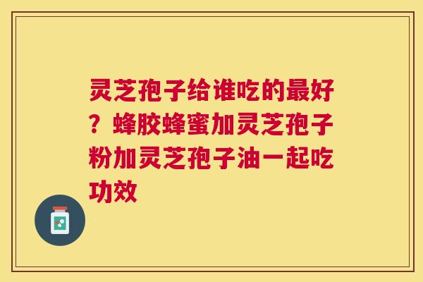 灵芝孢子给谁吃的好？蜂胶蜂蜜加灵芝孢子粉加灵芝孢子油一起吃功效