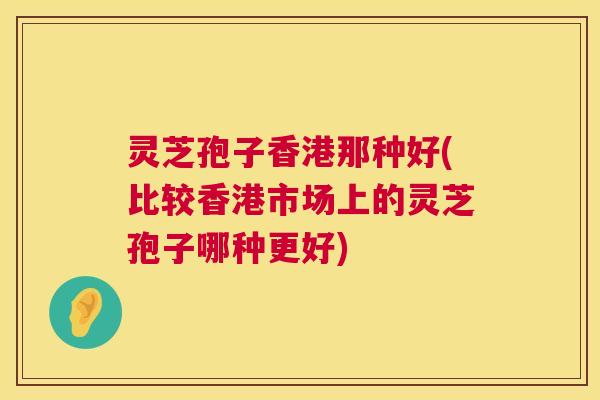 灵芝孢子香港那种好(比较香港市场上的灵芝孢子哪种更好)