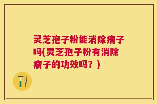 灵芝孢子粉能消除瘤子吗(灵芝孢子粉有消除瘤子的功效吗？)