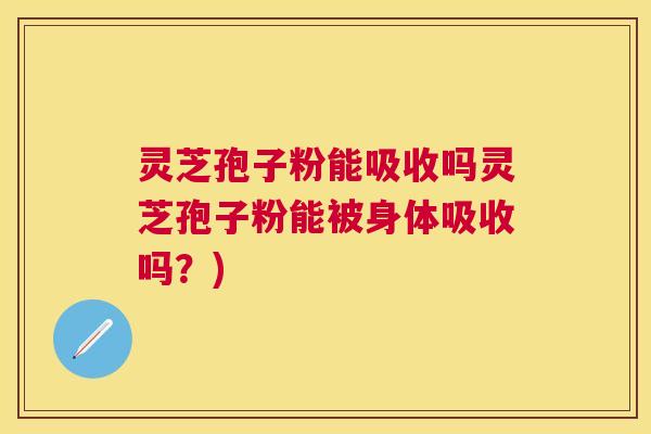 灵芝孢子粉能吸收吗灵芝孢子粉能被身体吸收吗?) 灵芝孢子粉能吸收吗灵芝孢子粉能被身体吸收吗?)