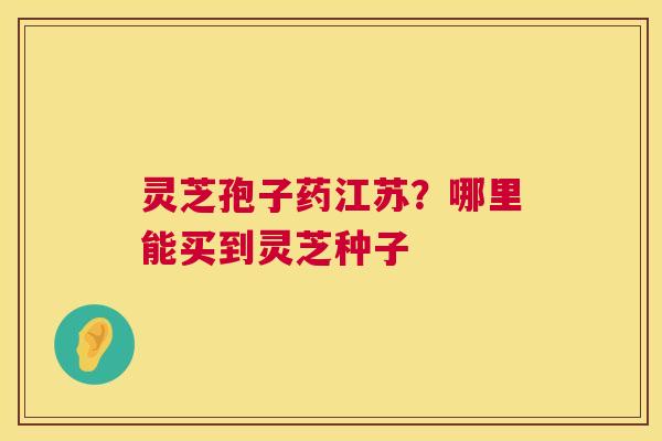 灵芝孢子药江苏？哪里能买到灵芝种子