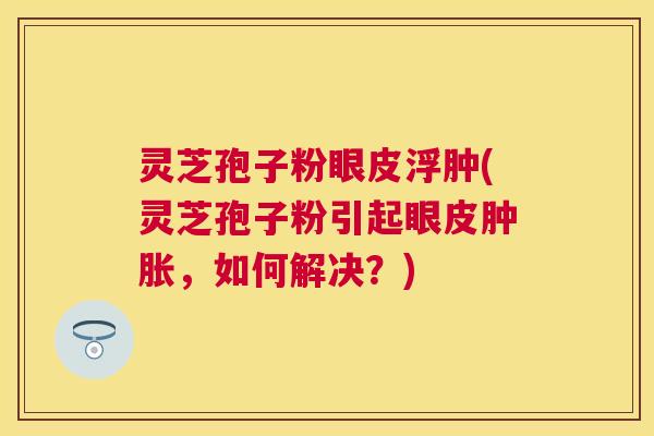 灵芝孢子粉眼皮浮肿(灵芝孢子粉引起眼皮肿胀，如何解决？)