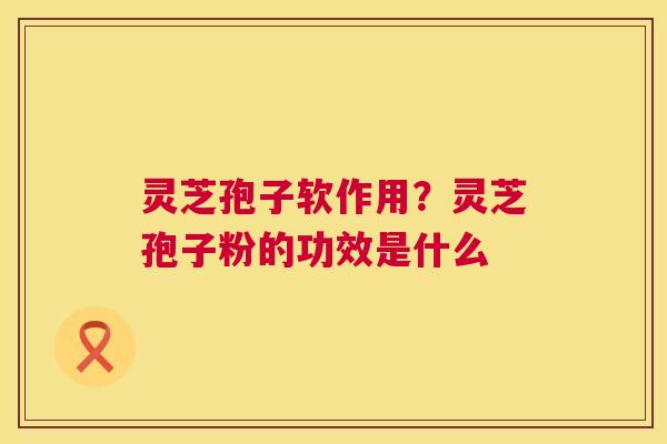 灵芝孢子软作用？灵芝孢子粉的功效是什么