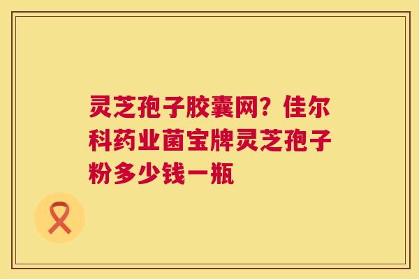 灵芝孢子胶囊网?佳尔科药业菌宝牌灵芝孢子粉多少钱一瓶 灵芝孢子胶囊网?佳尔科药业菌宝牌灵芝孢子粉多少钱一瓶