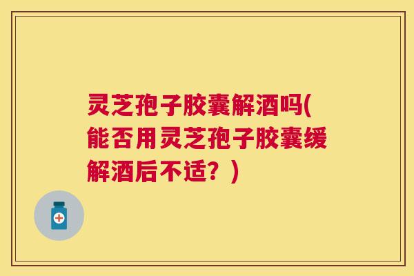灵芝孢子胶囊解酒吗(能否用灵芝孢子胶囊缓解酒后不适？)