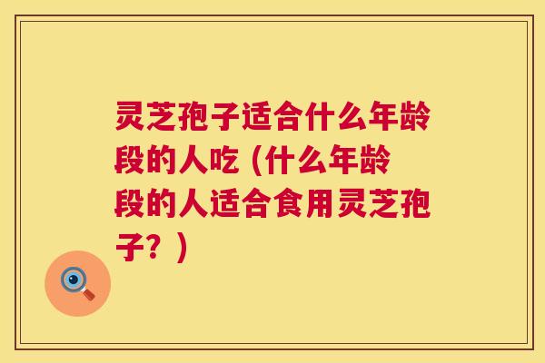 灵芝孢子适合什么年龄段的人吃 (什么年龄段的人适合食用灵芝孢子？)
