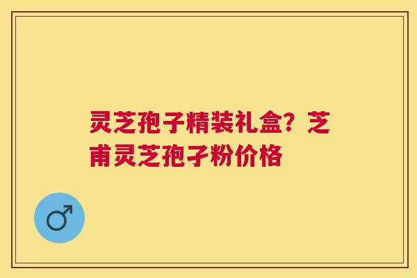 灵芝孢子精装礼盒？芝甫灵芝孢孑粉价格